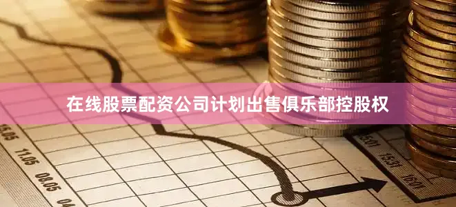 在线股票配资公司计划出售俱乐部控股权
