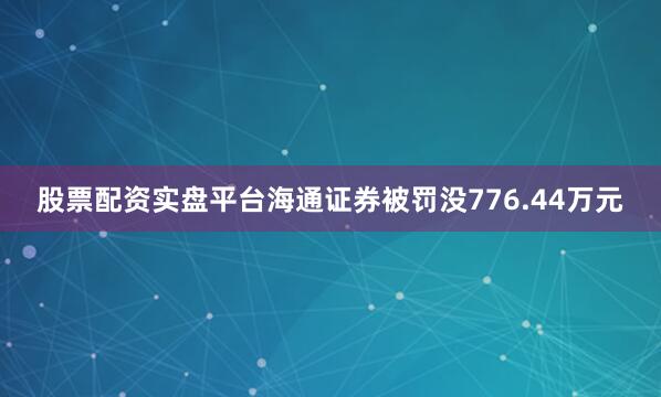 股票配资实盘平台海通证券被罚没776.44万元