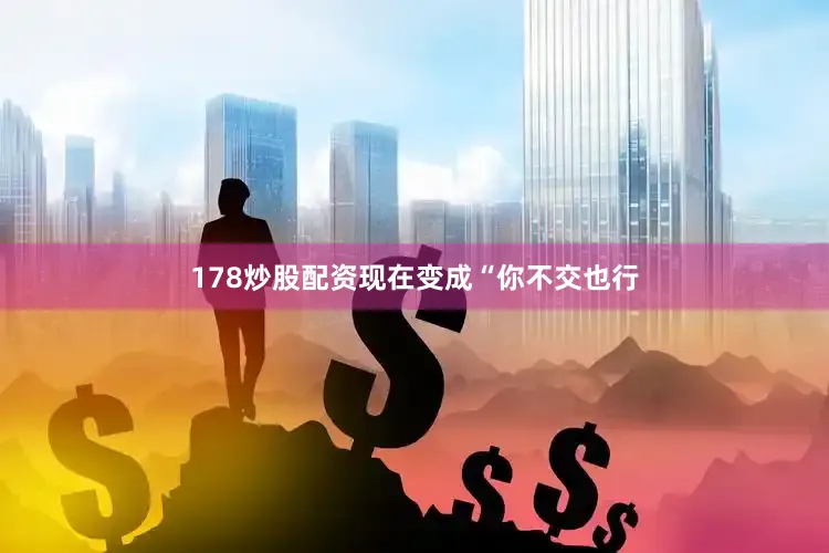 178炒股配资现在变成“你不交也行