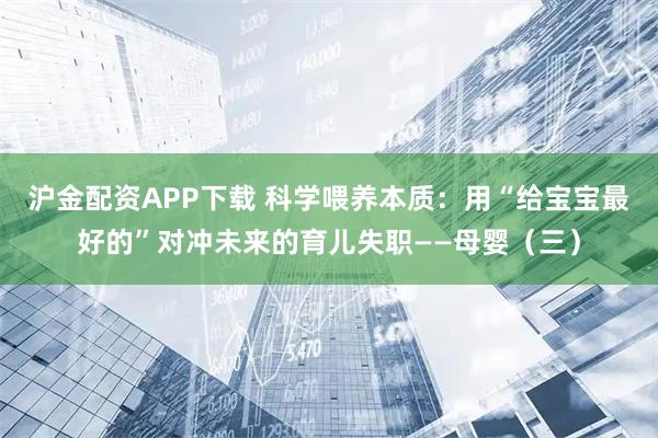 沪金配资APP下载 科学喂养本质：用“给宝宝最好的”对冲未来的育儿失职——母婴（三）