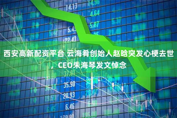 西安高新配资平台 云海肴创始人赵晗突发心梗去世，CEO朱海琴发文悼念