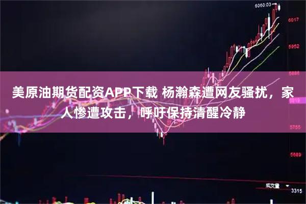 美原油期货配资APP下载 杨瀚森遭网友骚扰，家人惨遭攻击，呼吁保持清醒冷静