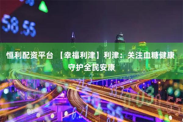 恒利配资平台 【幸福利津】利津：关注血糖健康 守护全民安康