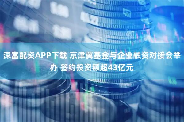 深富配资APP下载 京津冀基金与企业融资对接会举办 签约投资额超43亿元