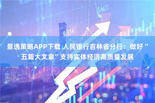 景逸策略APP下载 人民银行吉林省分行：做好“五篇大文章”支持实体经济高质量发展