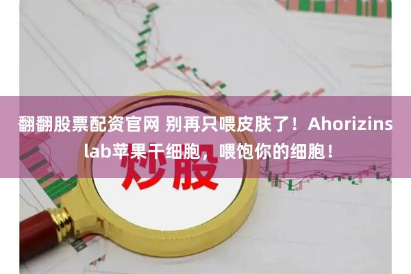 翻翻股票配资官网 别再只喂皮肤了！Ahorizins lab苹果干细胞，喂饱你的细胞！