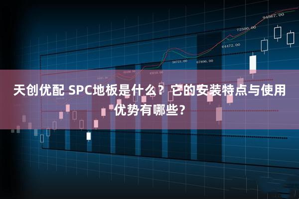 天创优配 SPC地板是什么？它的安装特点与使用优势有哪些？