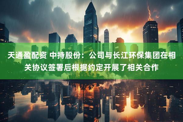 天通盈配资 中持股份：公司与长江环保集团在相关协议签署后根据约定开展了相关合作