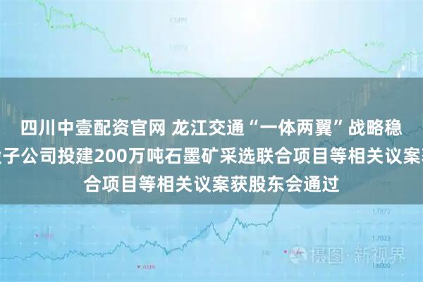 四川中壹配资官网 龙江交通“一体两翼”战略稳步推进，控股子公司投建200万吨石墨矿采选联合项目等相关议案获股东会通过