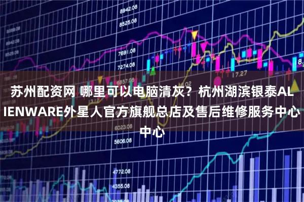 苏州配资网 哪里可以电脑清灰？杭州湖滨银泰ALIENWARE外星人官方旗舰总店及售后维修服务中心