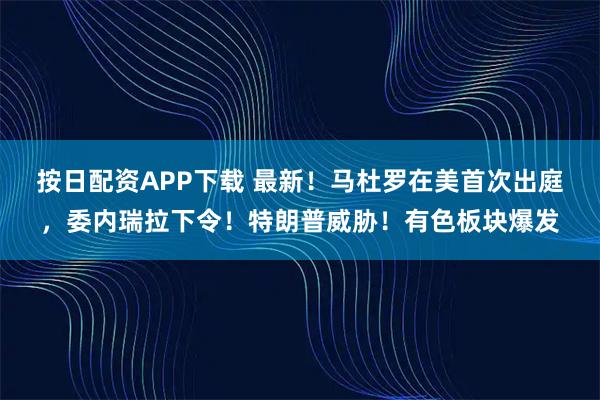 按日配资APP下载 最新！马杜罗在美首次出庭，委内瑞拉下令！特朗普威胁！有色板块爆发
