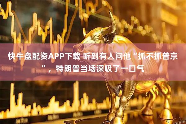 快牛盘配资APP下载 听到有人问他“抓不抓普京”，特朗普当场深吸了一口气