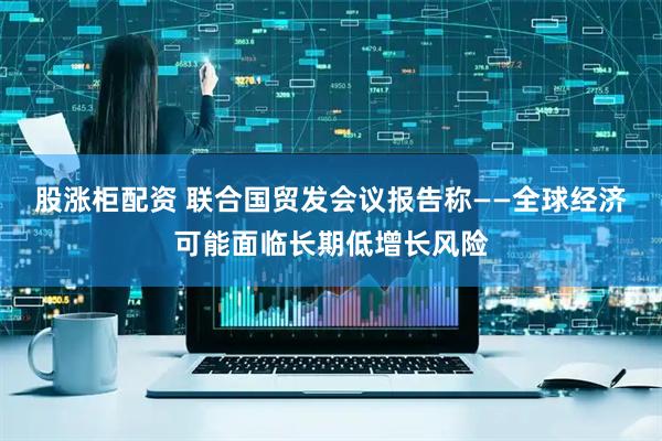 股涨柜配资 联合国贸发会议报告称——全球经济可能面临长期低增长风险