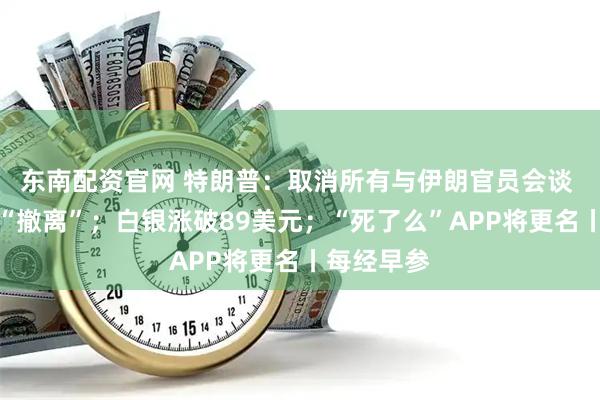 东南配资官网 特朗普：取消所有与伊朗官员会谈 建议盟友“撤离”；白银涨破89美元；“死了么”APP将更名丨每经早参