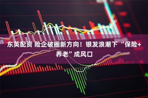 东英配资 险企破圈新方向！银发浪潮下 “保险+养老”成风口