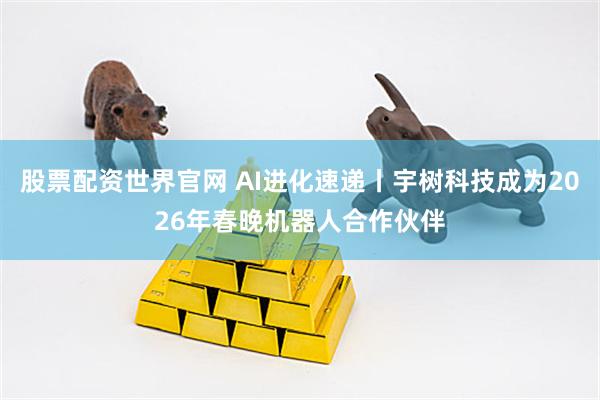 股票配资世界官网 AI进化速递丨宇树科技成为2026年春晚机器人合作伙伴