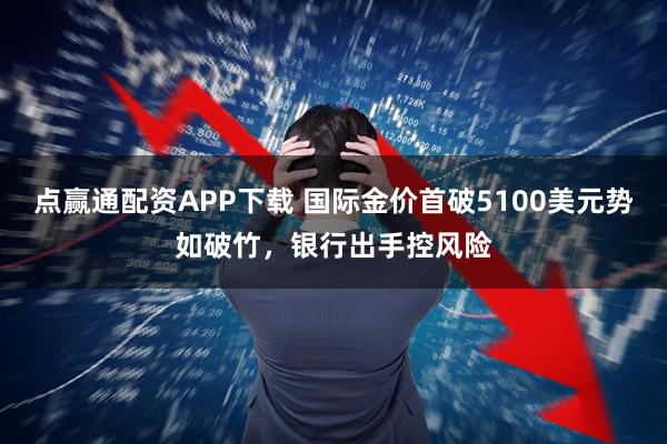 点赢通配资APP下载 国际金价首破5100美元势如破竹，银行出手控风险