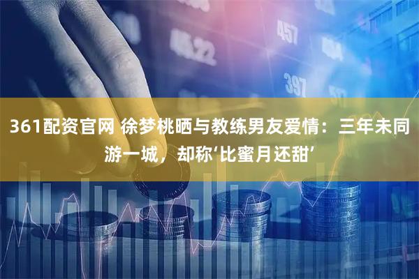 361配资官网 徐梦桃晒与教练男友爱情：三年未同游一城，却称‘比蜜月还甜’