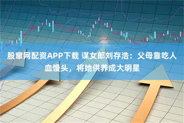 股窜网配资APP下载 谋女郎刘存浩：父母靠吃人血馒头，将她供养成大明星
