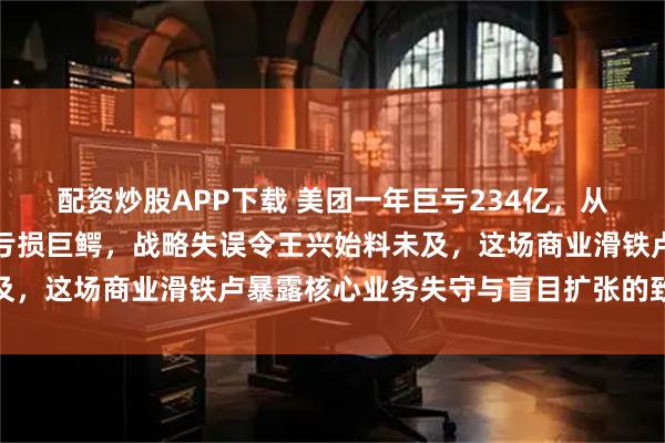 配资炒股APP下载 美团一年巨亏234亿，从盈利王者急转直下沦为亏损巨鳄，战略失误令王兴始料未及，这场商业滑铁卢暴露核心业务失守与盲目扩张的致命隐患