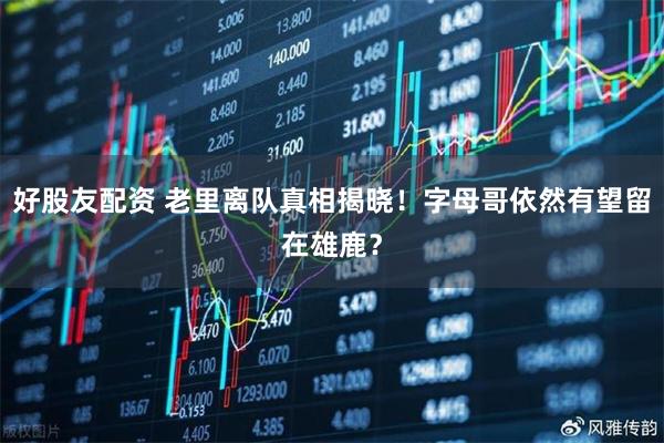 好股友配资 老里离队真相揭晓！字母哥依然有望留在雄鹿？