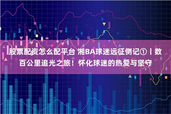 股票配资怎么配平台 湘BA球迷远征侧记①丨数百公里追光之旅!怀化球迷的热爱与坚守