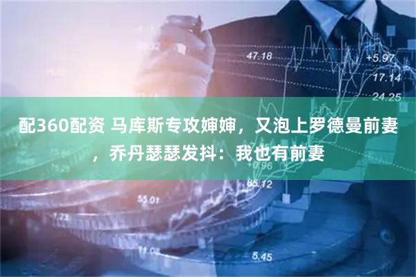 配360配资 马库斯专攻婶婶,又泡上罗德曼前妻,乔丹瑟瑟发抖:我也有前妻