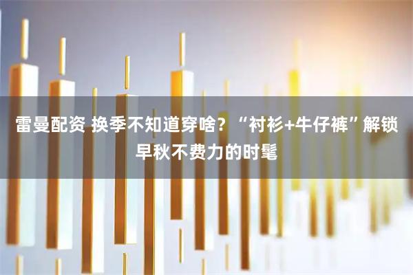雷曼配资 换季不知道穿啥？“衬衫+牛仔裤”解锁早秋不费力的时髦