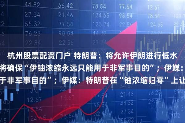 杭州股票配资门户 特朗普：将允许伊朗进行低水平铀浓缩，美伊新协议将确保“伊铀浓缩永远只能用于非军事目的”；伊媒：特朗普在“铀浓缩归零”上让步